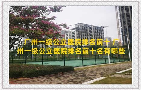 广州一级公立医院排名前十 广州一级公立医院排名前十名有哪些